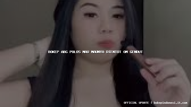 bokep abg polos mau maunya dientot om gendut