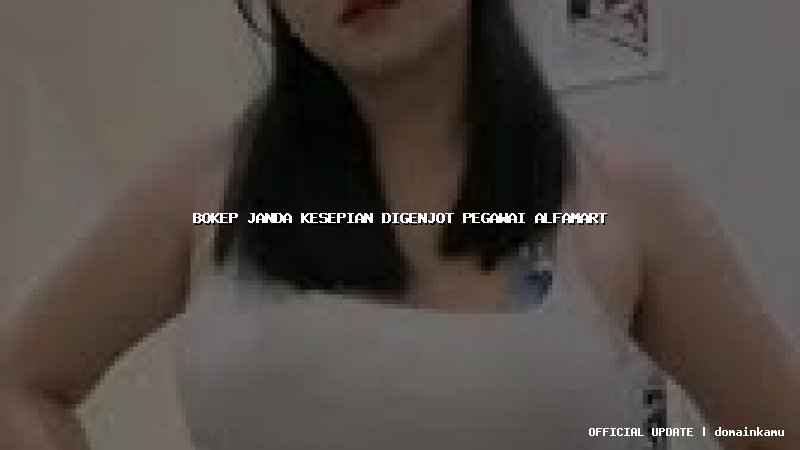 bokep janda kesepian digenjot pegawai alfamart