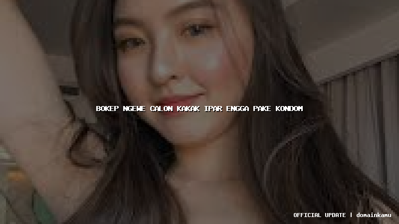 bokep ngewe calon kakak ipar engga pake kondom