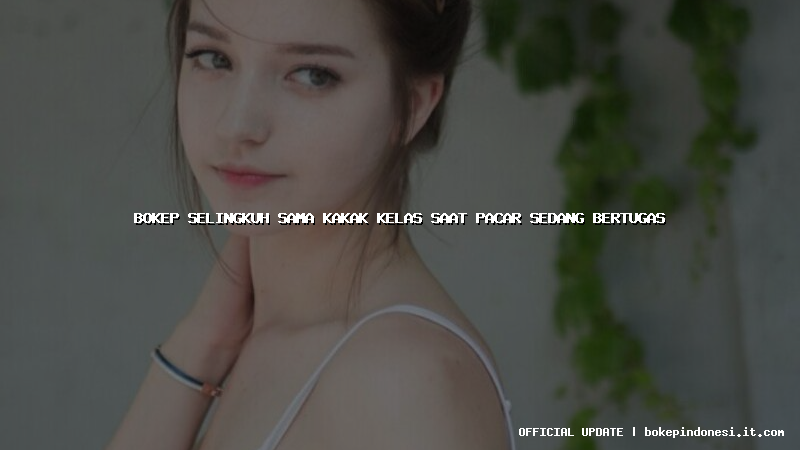 bokep selingkuh sama kakak kelas saat pacar sedang bertugas