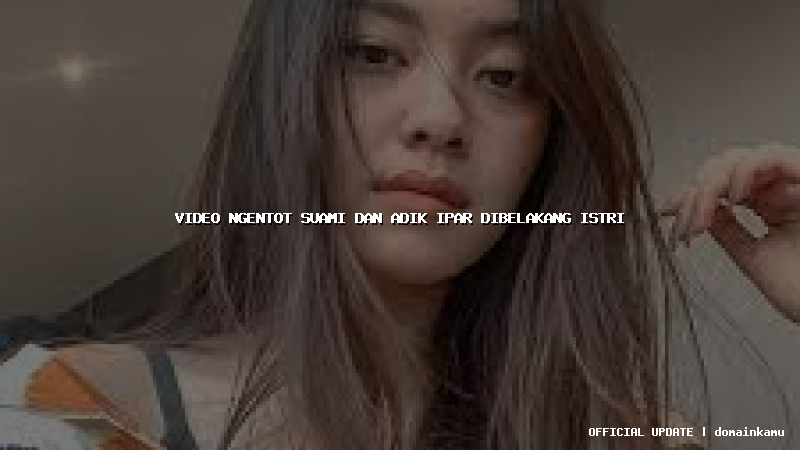 video ngentot suami dan adik ipar dibelakang istri